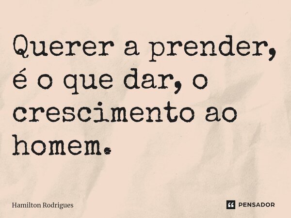 Querer a prender, é o que dar, o crescimento ao homem.... Frase de Hamilton Rodrigues.