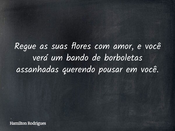 Regue as suas flores com amor, e você verá um bando de borboletas assanhadas querendo pousar em você.... Frase de Hamilton Rodrigues.