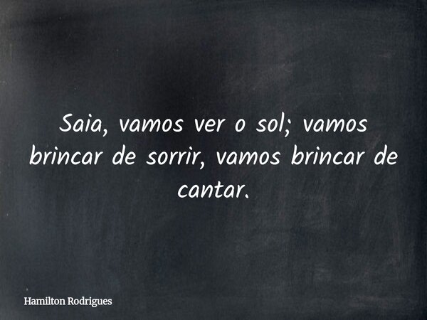 Saia, vamos ver o sol; vamos brincar de sorrir, vamos brincar de cantar.... Frase de Hamilton Rodrigues.