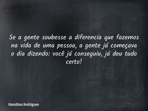 Se a gente soubesse a diferencia que fazemos na vida de uma pessoa, a gente já começava o dia dizendo: você já conseguiu, já deu tudo certo!... Frase de Hamilton Rodrigues.
