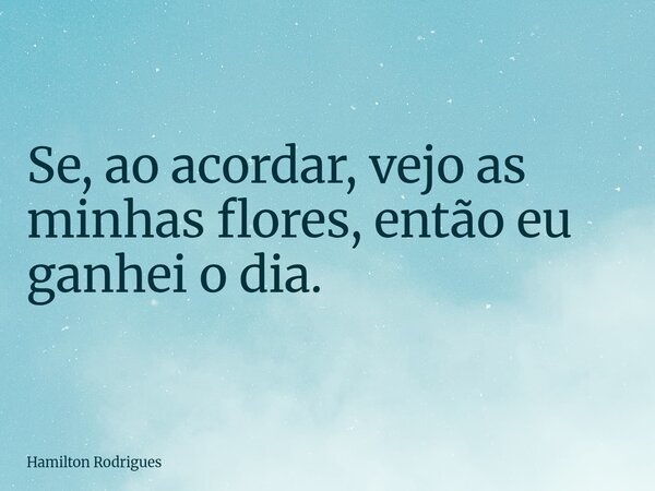 Se, ao acordar, vejo as minhas flores, então eu ganhei o dia.... Frase de Hamilton Rodrigues.