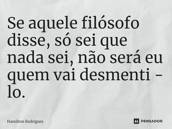 ⁠Se aquele filósofo disse, só sei que nada sei, não será eu quem vai desmenti - lo.... Frase de Hamilton Rodrigues.