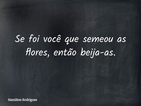 Se foi você que semeou as flores, então beija-as.... Frase de Hamilton Rodrigues.