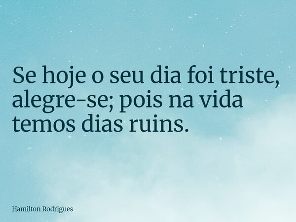 Se hoje o seu dia foi triste, alegre-se; pois na vida temos dias ruins.... Frase de Hamilton Rodrigues.