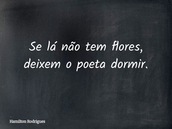 Se lá não tem flores, deixem o poeta dormir.... Frase de Hamilton Rodrigues.