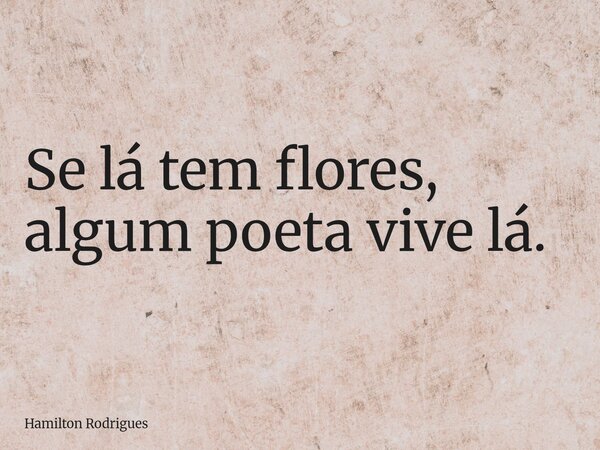 Se lá tem flores, algum poeta vive lá.... Frase de Hamilton Rodrigues.
