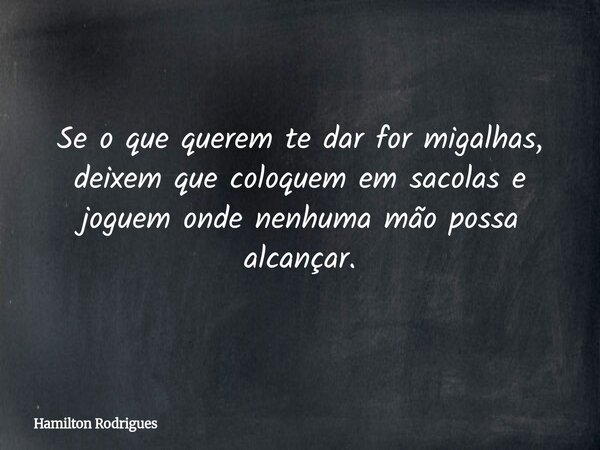 Se o que querem te dar for migalhas, deixem que coloquem em sacolas e joguem onde nenhuma mão possa alcançar.... Frase de Hamilton Rodrigues.
