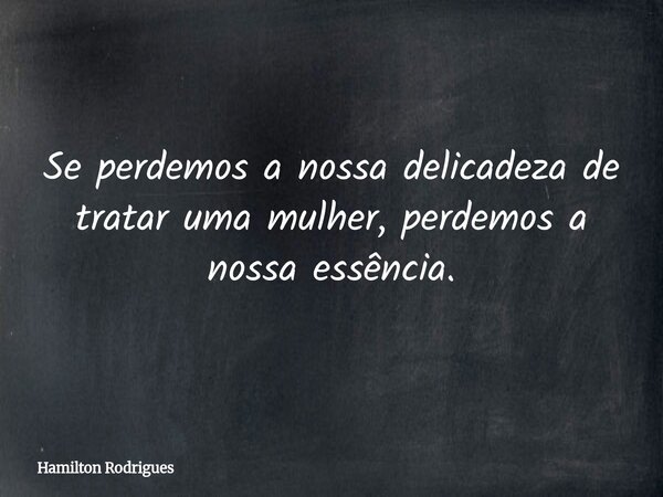 Se perdemos a nossa delicadeza de tratar uma mulher, perdemos a nossa essência.... Frase de Hamilton Rodrigues.