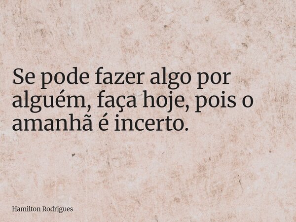 Se pode fazer algo por alguém, faça hoje, pois o amanhã é incerto.... Frase de Hamilton Rodrigues.
