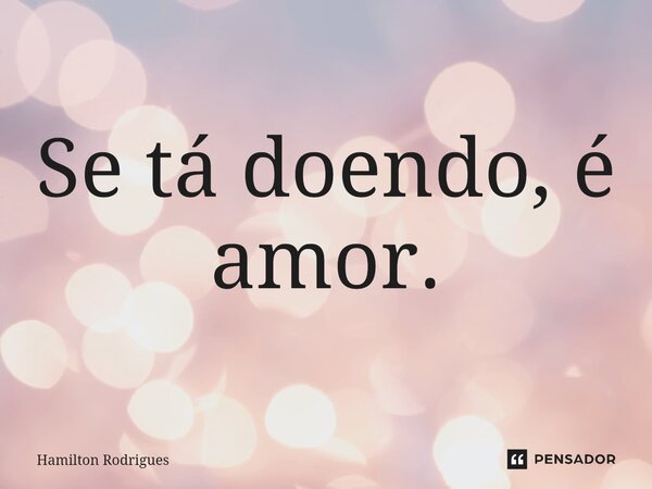 ⁠Se tá doendo, é amor.... Frase de Hamilton Rodrigues.