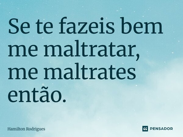 Se te fazeis bem me maltratar, me maltrates então.⁠... Frase de Hamilton Rodrigues.