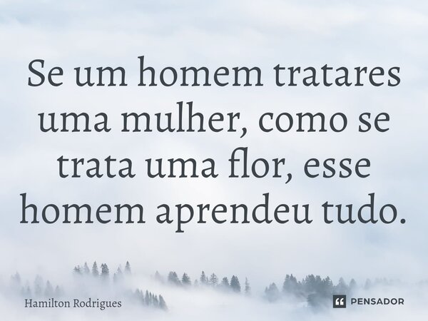 Se um homem tratares uma mulher, como se trata uma flor, esse homem aprendeu tudo.⁠... Frase de Hamilton Rodrigues.