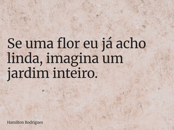 Se uma flor eu já acho linda, imagina um jardim inteiro.... Frase de Hamilton Rodrigues.