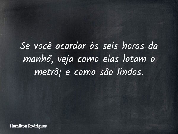 Se você acordar às seis horas da manhã, veja como elas lotam o metrô; e como são lindas.... Frase de Hamilton Rodrigues.