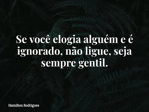 Se você elogia alguém e é ignorado, não ligue, seja sempre gentil.... Frase de Hamilton Rodrigues.
