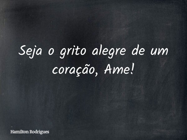 Seja o grito alegre de um coração, Ame!... Frase de Hamilton Rodrigues.