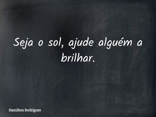 Seja o sol, ajude alguém a brilhar.... Frase de Hamilton Rodrigues.