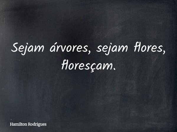 Sejam árvores, sejam flores, floresçam.... Frase de Hamilton Rodrigues.