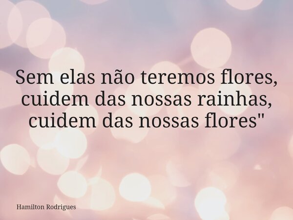 Sem elas não teremos flores, cuidem das nossas rainhas, cuidem das nossas flores"... Frase de Hamilton Rodrigues.