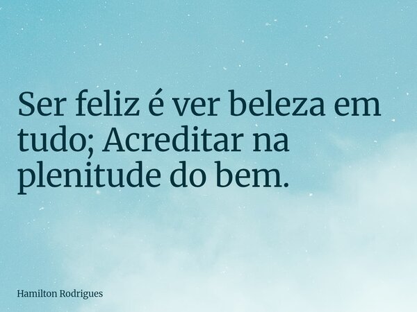 Ser feliz é ver beleza em tudo; Acreditar na plenitude do bem.... Frase de Hamilton Rodrigues.