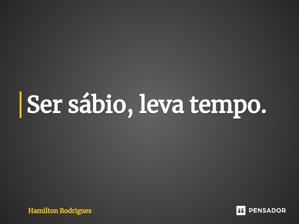 ⁠Ser sábio, leva tempo.... Frase de Hamilton Rodrigues.