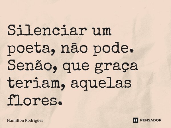⁠Silenciar um poeta, não pode. Senão, que graça teriam, aquelas flores.... Frase de Hamilton Rodrigues.