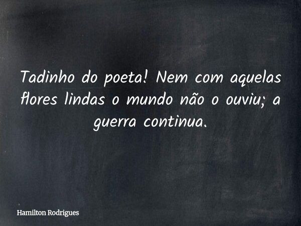 Tadinho do poeta! Nem com aquelas flores lindas o mundo não o ouviu; a guerra continua.... Frase de Hamilton Rodrigues.