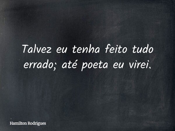 Talvez eu tenha feito tudo errado; até poeta eu virei.... Frase de Hamilton Rodrigues.