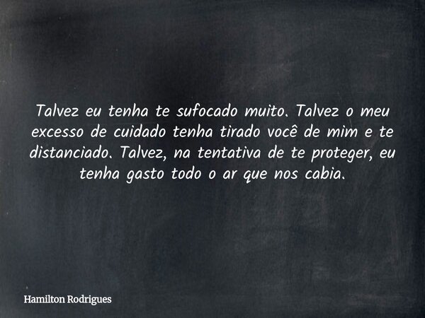 Talvez eu tenha te sufocado muito. Talvez o meu excesso de cuidado tenha tirado você de mim e te distanciado. Talvez, na tentativa de te proteger, eu tenha gast... Frase de Hamilton Rodrigues.