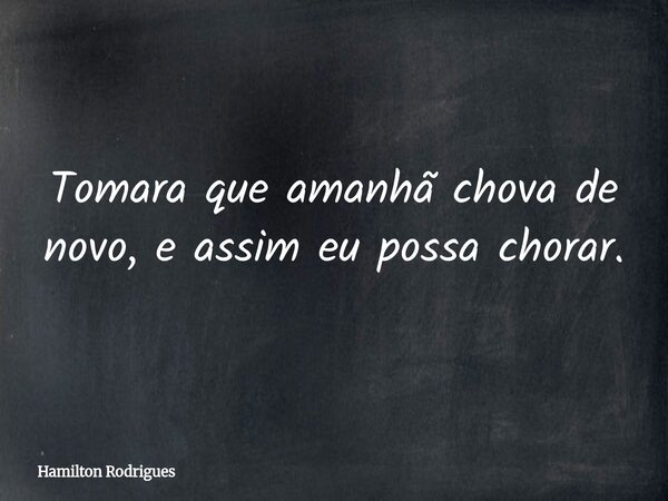 Tomara que amanhã chova de novo, e assim eu possa chorar.... Frase de Hamilton Rodrigues.