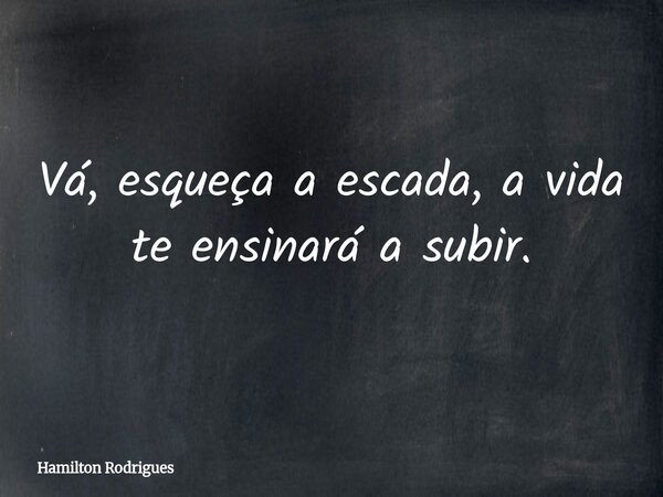 Vá, esqueça a escada, a vida te ensinará a subir.... Frase de Hamilton Rodrigues.