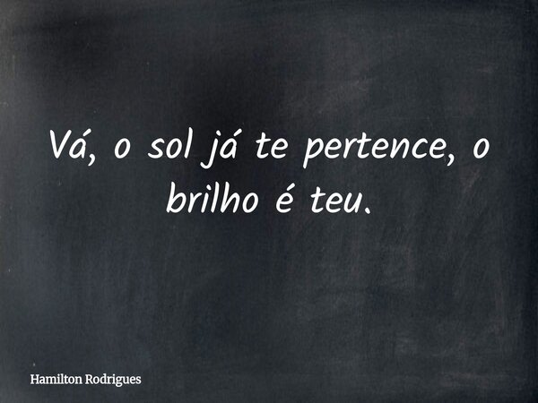 Vá, o sol já te pertence, o brilho é teu.... Frase de Hamilton Rodrigues.