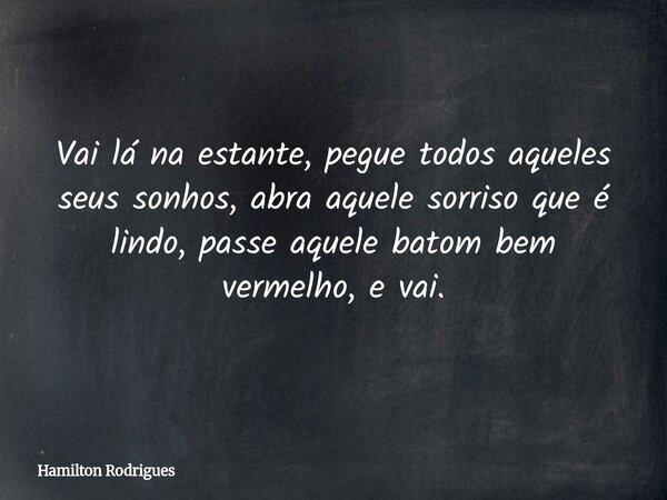 Vai lá na estante, pegue todos aqueles seus sonhos, abra aquele sorriso que é lindo, passe aquele batom bem vermelho, e vai.... Frase de Hamilton Rodrigues.