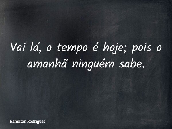 Vai lá, o tempo é hoje; pois o amanhã ninguém sabe.... Frase de Hamilton Rodrigues.