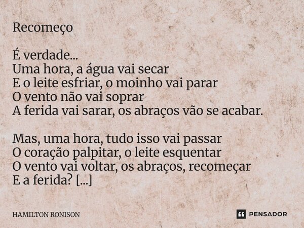 Recomeço É verdade... Uma hora, a água vai secar E o leite esfriar, o moinho vai parar O vento não vai soprar A ferida vai sarar, os abraços vão se acabar. Mas... Frase de HAMILTON RONISON.