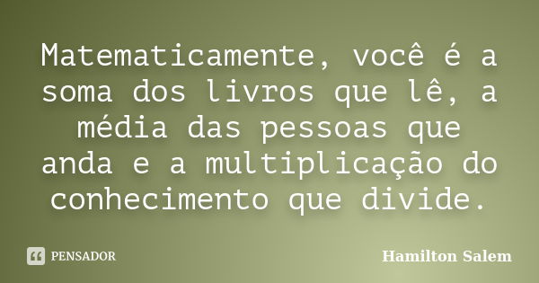 Matematicamente, você é a soma dos livros que lê, a média das pessoas que anda e a multiplicação do conhecimento que divide.... Frase de Hamilton Salem.