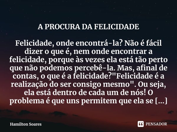 A PROCURA DA FELICIDADE Felicidade, onde encontrá-la? Não é fácil dizer o que é, nem onde encontrar a felicidade, porque às vezes ela está tão perto que não pod... Frase de Hamilton Soares.