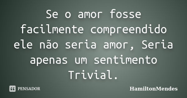 Se o amor fosse facilmente compreendido ele não seria amor, Seria apenas um sentimento Trivial.... Frase de HamiltonMendes.