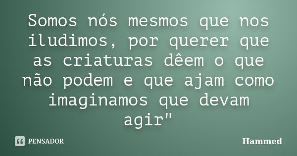 Somos nós mesmos que nos iludimos, por querer que as criaturas dêem o que não podem e que ajam como imaginamos que devam agir"... Frase de Hammed.