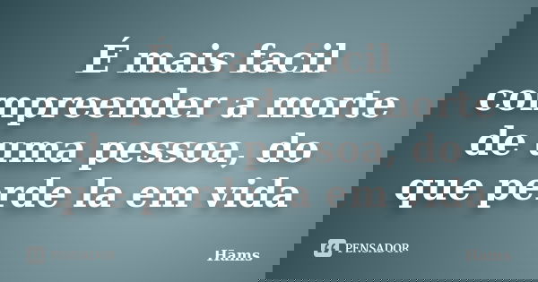 É mais facil compreender a morte de uma pessoa, do que perde la em vida... Frase de HAMS.