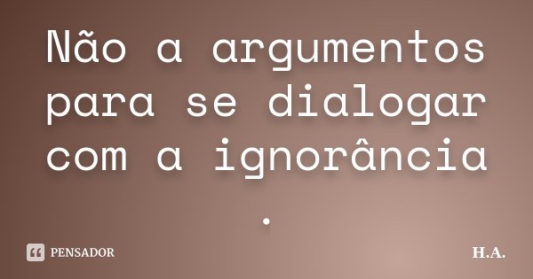 Não a argumentos para se dialogar com a ignorância .... Frase de H.A.