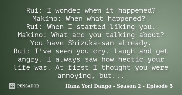 Rui: I wonder when it happened? Makino: When what happened? Rui: When I started liking you. Makino: What are you talking about? You have Shizuka-san already. Ru... Frase de Hana Yori Dango - Season 2 - Episode 5.