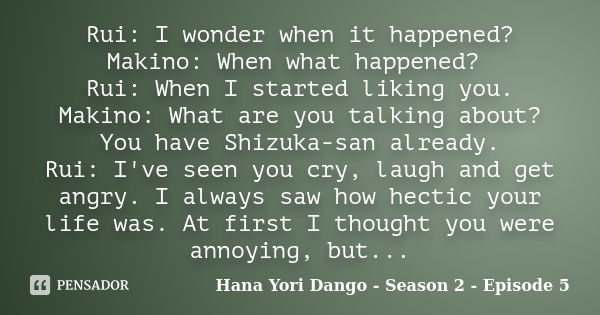 Rui: I wonder when it happened? Makino: When what happened? Rui: When I started liking you. Makino: What are you talking about? You have Shizuka-san already. Ru... Frase de Hana Yori Dango - Season 2 - Episode 5.