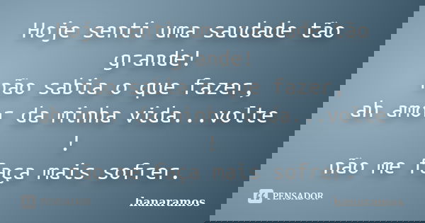 Hoje senti uma saudade tão grande! não sabia o que fazer, ah amor da minha vida...volte ! não me faça mais sofrer.... Frase de hanaramos.