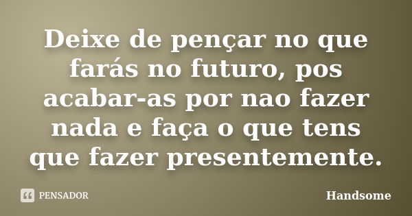 Deixe de pençar no que farás no futuro, pos acabar-as por nao fazer nada e faça o que tens que fazer presentemente.... Frase de Handsome.