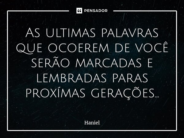 ⁠As ultimas palavras que ocoerem de você serão marcadas e lembradas paras proxímas gerações...... Frase de Haniel.