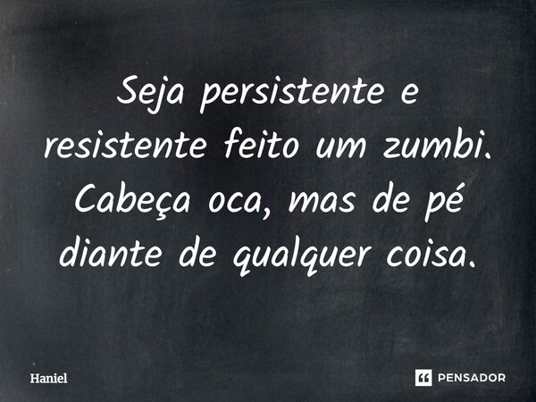 ⁠Seja persistente e resistente feito um zumbi. Cabeça oca, mas de pé diante de qualquer coisa.... Frase de Haniel.