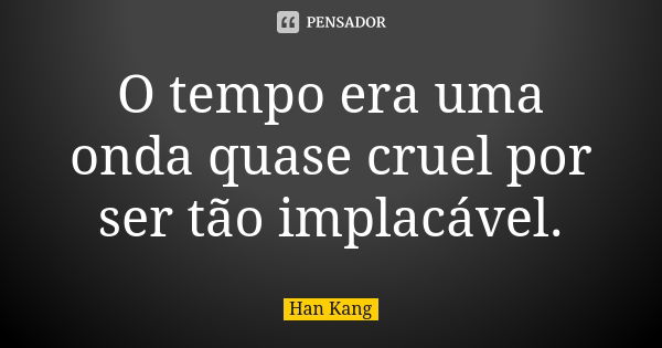 O tempo era uma onda quase cruel por ser tão implacável.... Frase de Han Kang.