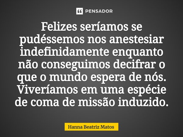 ⁠Felizes seríamos se pudéssemos nos anestesiar indefinidamente enquanto não conseguimos decifrar o que o mundo espera de nós. Viveríamos em uma espécie de coma ... Frase de Hanna Beatriz Matos.