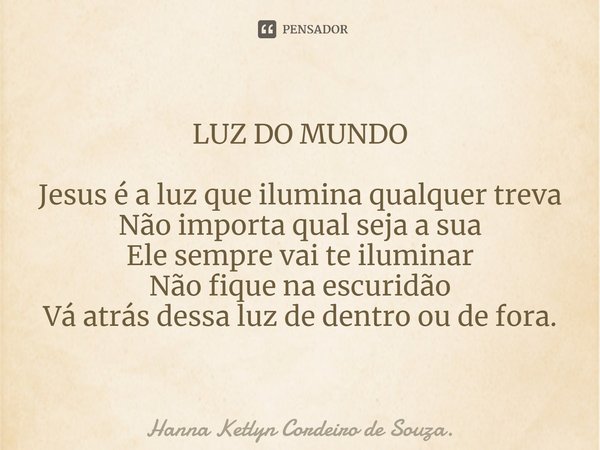 LUZ DO MUNDO Jesus é a luz que ilumina qualquer treva
Não importa qual seja a sua
Ele sempre vai te iluminar
Não fique na escuridão
Vá atrás dessa luz de dentro... Frase de Hanna Ketlyn Cordeiro de Souza..